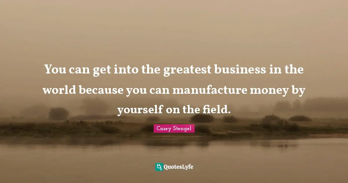 You can get into the greatest business in the world because you can manufacture money by yourself on the field.
