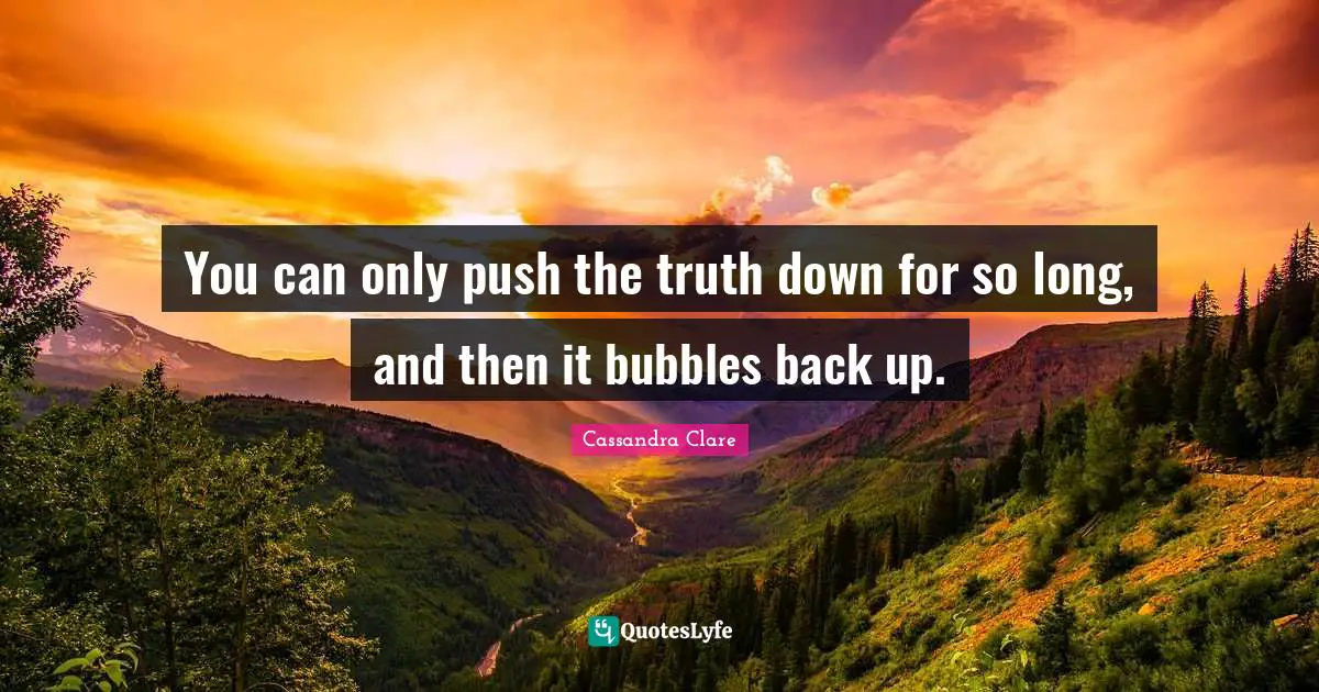 You can only push the truth down for so long, and then it bubbles back up.