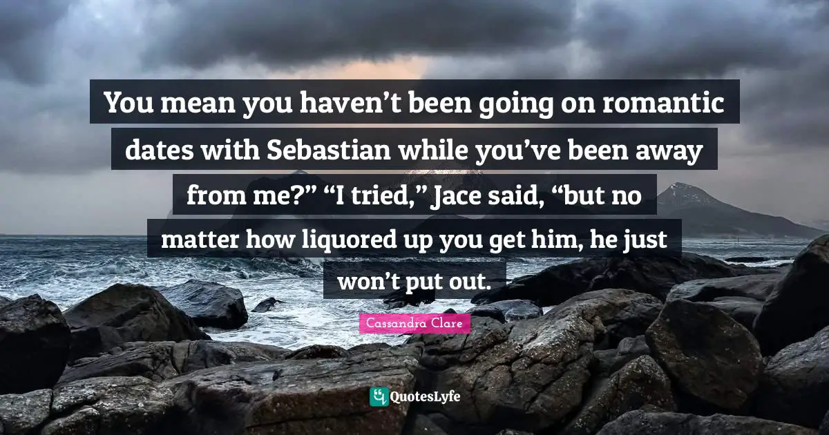 Jace Quotes: "You mean you haven’t been going on romantic dates with Sebastian while you’ve been away from me?” “I tried,” Jace said, “but no matter how liquored up you get him, he just won’t put out."