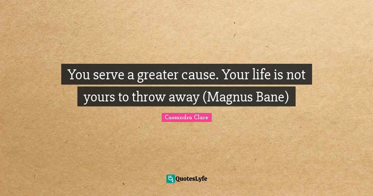 You serve a greater cause. Your life is not yours to throw away (Magnus Bane)