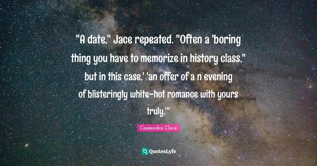 "A date," Jace repeated. "Often a 'boring thing you have to memorize in history class," but in this case,' 'an offer of a n evening of blisteringly white-hot romance with yours truly.'"