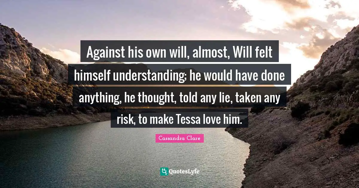 Against his own will, almost, Will felt himself understanding; he would have done anything, he thought, told any lie, taken any risk, to make Tessa love him.