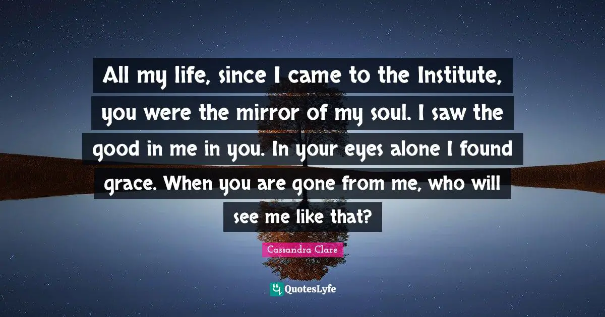 All my life, since I came to the Institute, you were the mirror of my soul. I saw the good in me in you. In your eyes alone I found grace. When you are gone from me, who will see me like that?