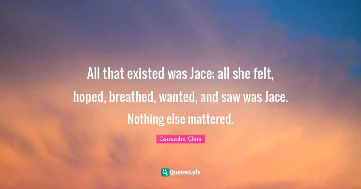 All that existed was Jace; all she felt, hoped, breathed, wanted, and saw was Jace. Nothing else mattered.