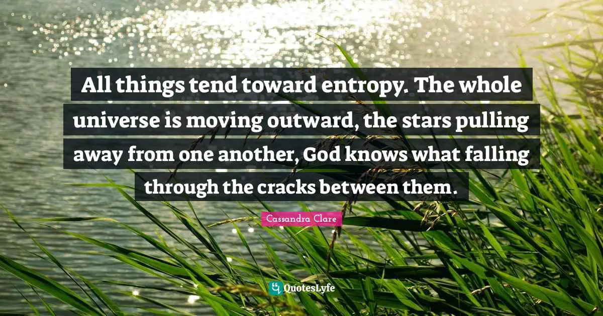 All things tend toward entropy. The whole universe is moving outward, the stars pulling away from one another, God knows what falling through the cracks between them.