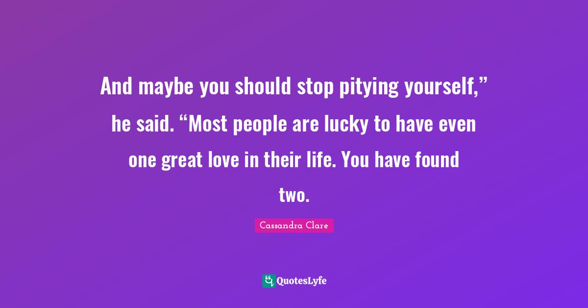 And maybe you should stop pitying yourself,” he said. “Most people are lucky to have even one great love in their life. You have found two.