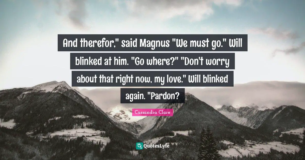 And therefor," said Magnus "We must go." Will blinked at him. "Go where?" "Don't worry about that right now, my love." Will blinked again. "Pardon?