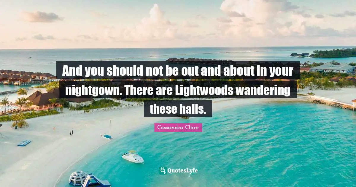 And you should not be out and about in your nightgown. There are Lightwoods wandering these halls.