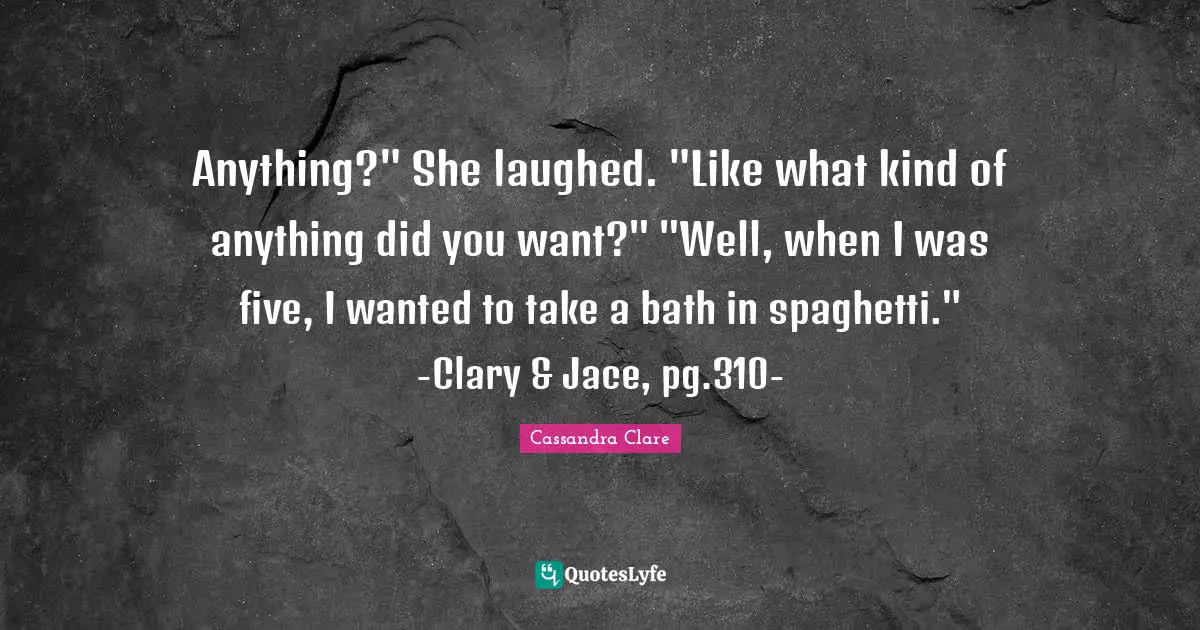 Anything?" She laughed. "Like what kind of anything did you want?" "Well, when I was five, I wanted to take a bath in spaghetti." -Clary & Jace, pg.310-