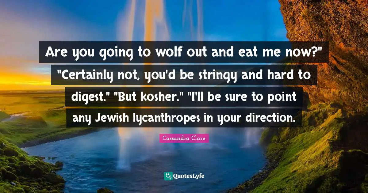 Are you going to wolf out and eat me now?" "Certainly not, you'd be stringy and hard to digest." "But kosher." "I'll be sure to point any Jewish lycanthropes in your direction.