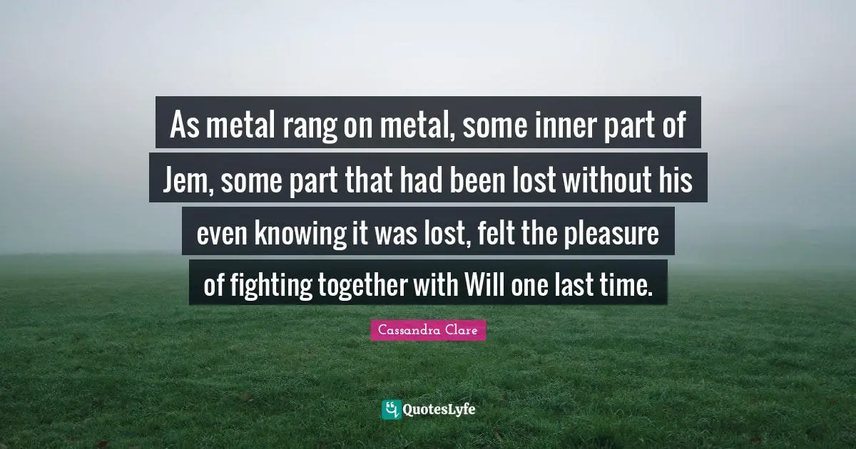 As metal rang on metal, some inner part of Jem, some part that had been lost without his even knowing it was lost, felt the pleasure of fighting together with Will one last time.