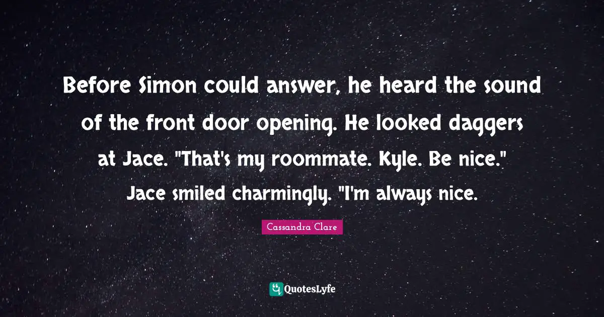 Before Simon could answer, he heard the sound of the front door opening. He looked daggers at Jace. "That's my roommate. Kyle. Be nice." Jace smiled charmingly. "I'm always nice.