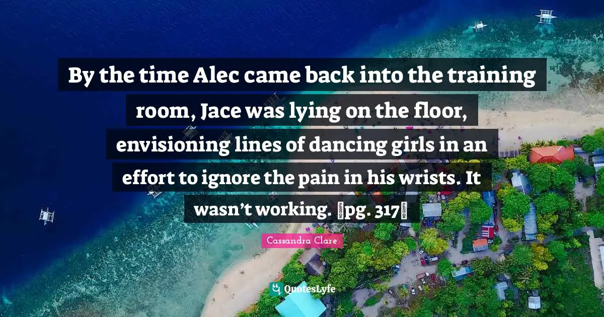 By the time Alec came back into the training room, Jace was lying on the floor, envisioning lines of dancing girls in an effort to ignore the pain in his wrists. It wasn’t working. ~pg. 317~