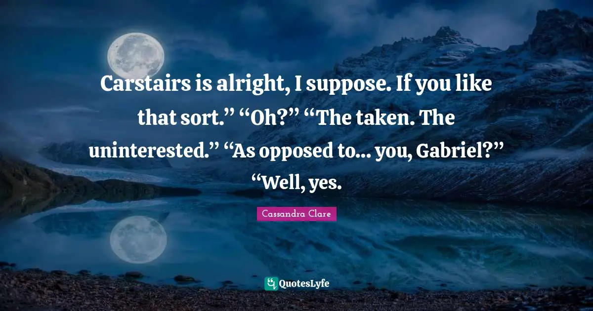 Carstairs is alright, I suppose. If you like that sort.” “Oh?” “The taken. The uninterested.” “As opposed to… you, Gabriel?” “Well, yes.