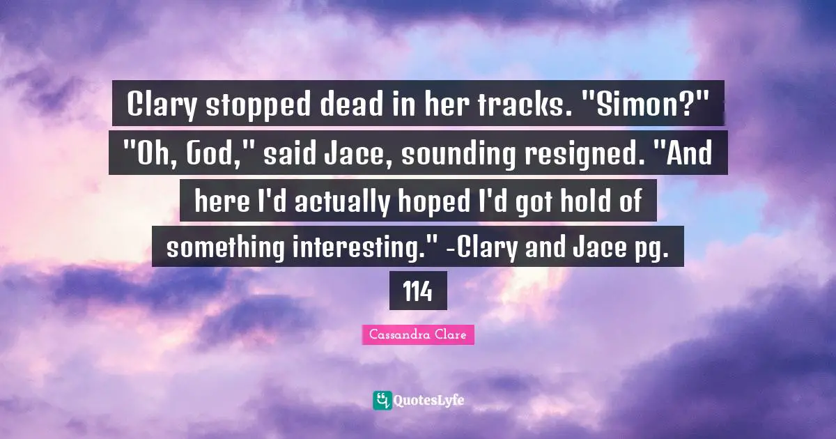 Clary stopped dead in her tracks. "Simon?" "Oh, God," said Jace, sounding resigned. "And here I'd actually hoped I'd got hold of something interesting." -Clary and Jace pg. 114