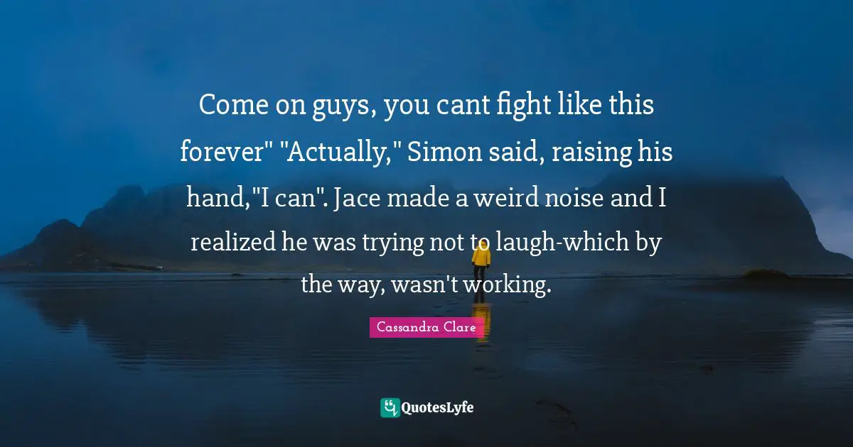 Come on guys, you cant fight like this forever" "Actually," Simon said, raising his hand,"I can". Jace made a weird noise and I realized he was trying not to laugh-which by the way, wasn't working.