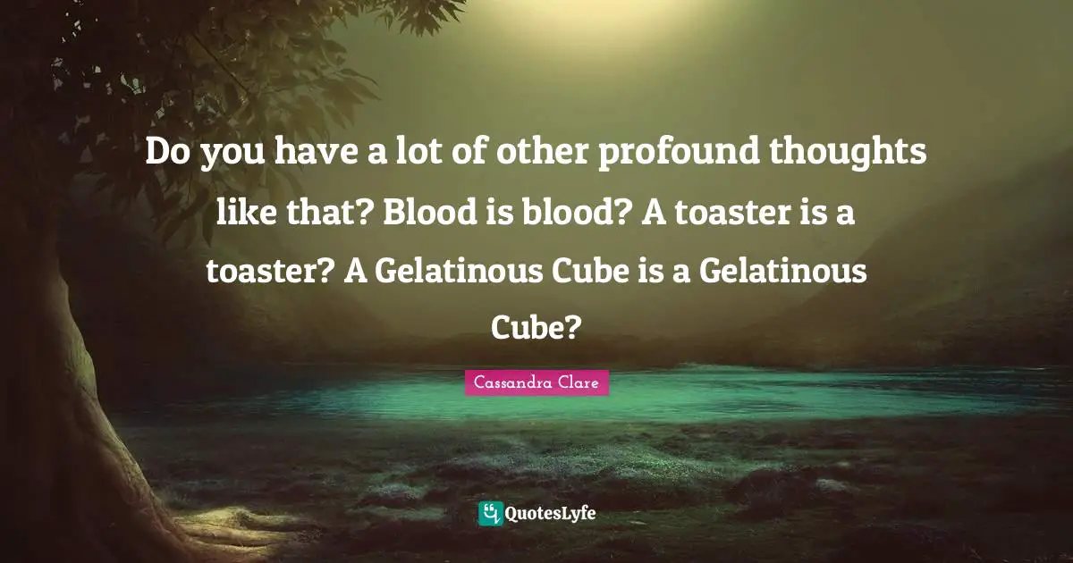 Do you have a lot of other profound thoughts like that? Blood is blood? A toaster is a toaster? A Gelatinous Cube is a Gelatinous Cube?