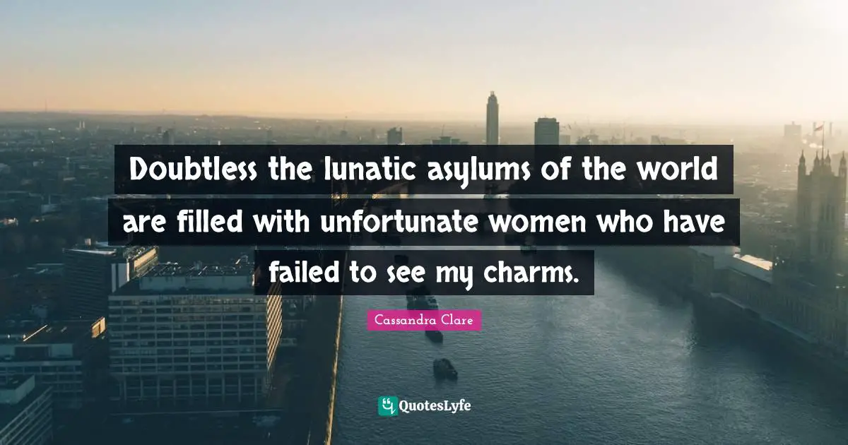 Doubtless the lunatic asylums of the world are filled with unfortunate women who have failed to see my charms.