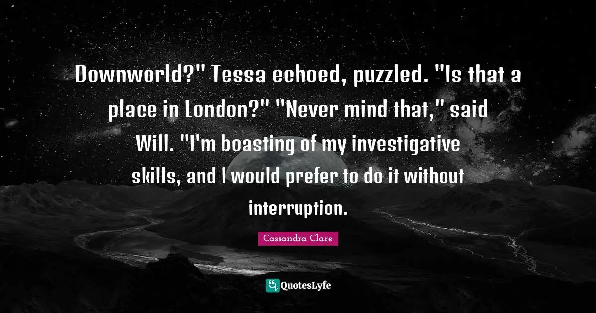 Downworld?" Tessa echoed, puzzled. "Is that a place in London?" "Never mind that," said Will. "I'm boasting of my investigative skills, and I would prefer to do it without interruption.