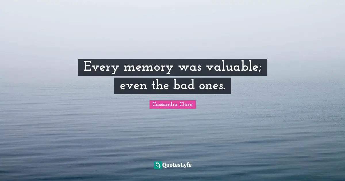 Every memory was valuable; even the bad ones.