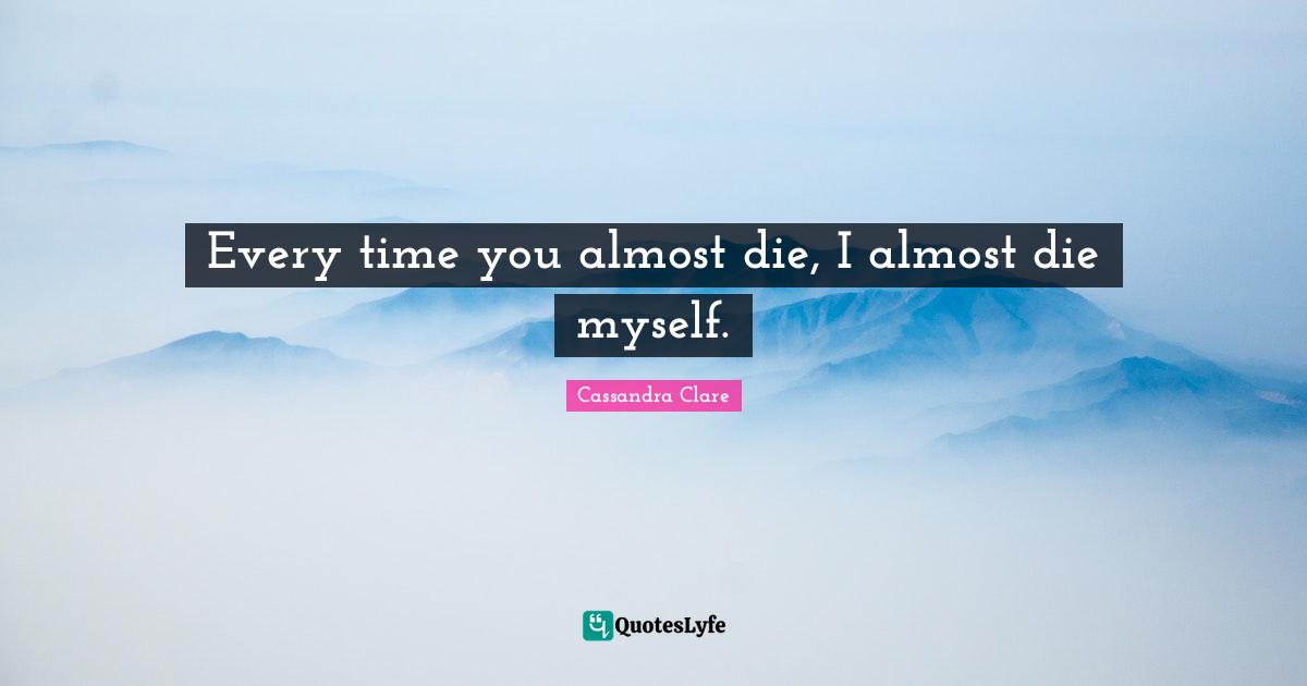 Every time you almost die, I almost die myself.