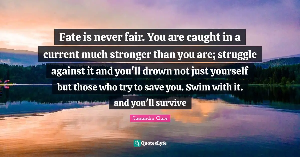 Fate is never fair. You are caught in a current much stronger than you are; struggle against it and you'll drown not just yourself but those who try to save you. Swim with it. and you'll survive