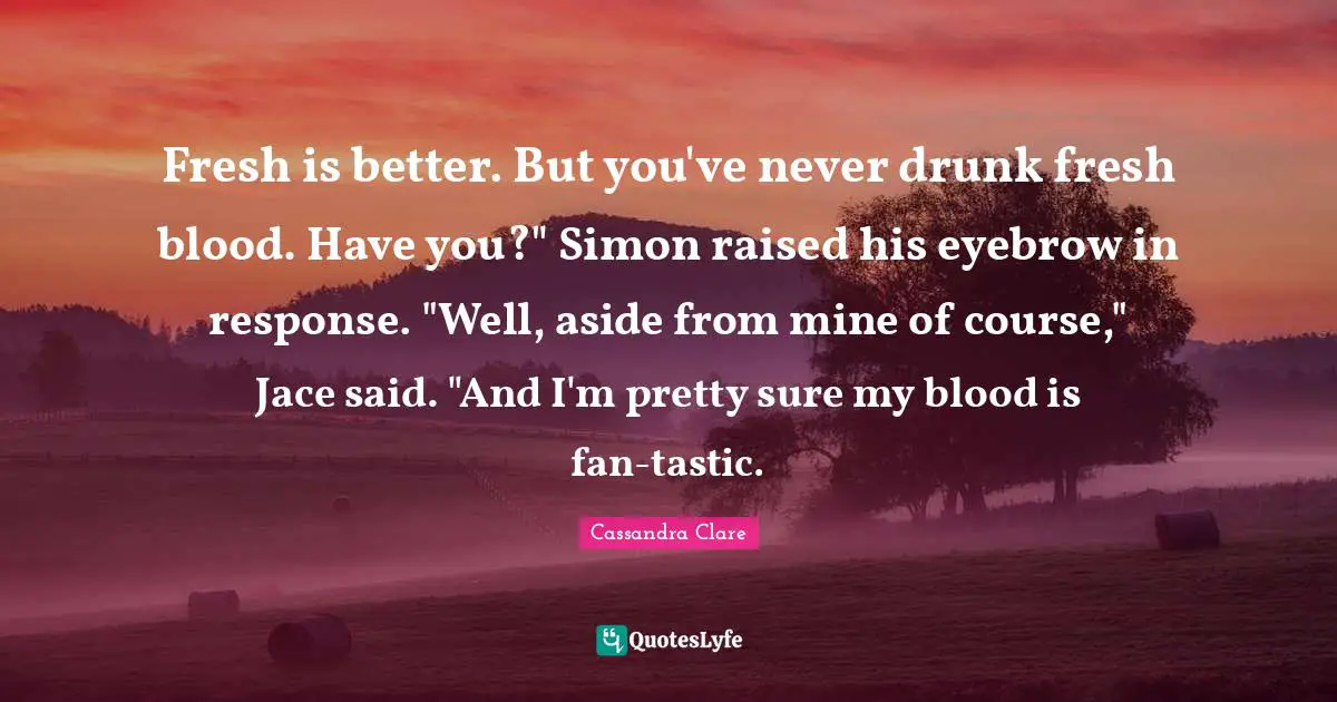 Fresh is better. But you've never drunk fresh blood. Have you?" Simon raised his eyebrow in response. "Well, aside from mine of course," Jace said. "And I'm pretty sure my blood is fan-tastic.
