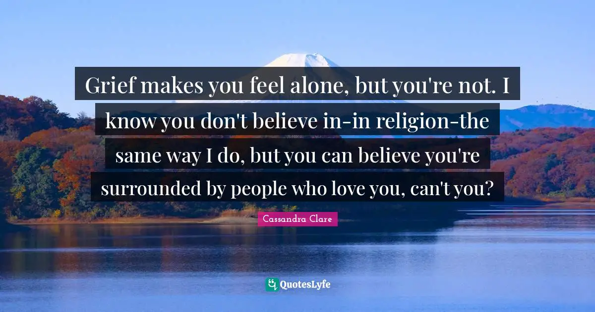 Grief makes you feel alone, but you're not. I know you don't believe in-in religion-the same way I do, but you can believe you're surrounded by people who love you, can't you?