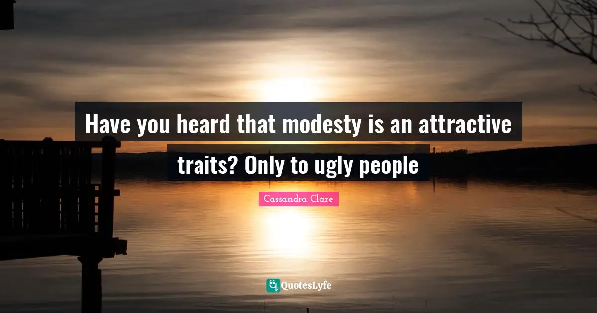 Have you heard that modesty is an attractive traits? Only to ugly people