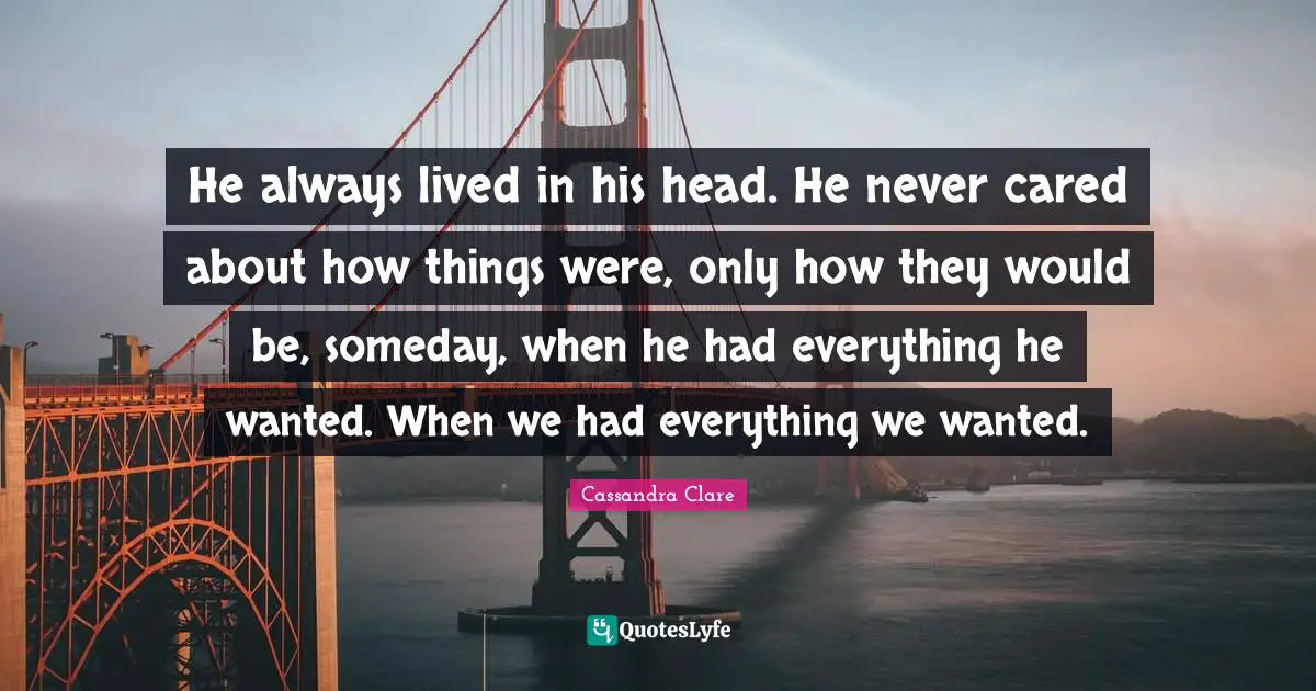 He always lived in his head. He never cared about how things were, only how they would be, someday, when he had everything he wanted. When we had everything we wanted.