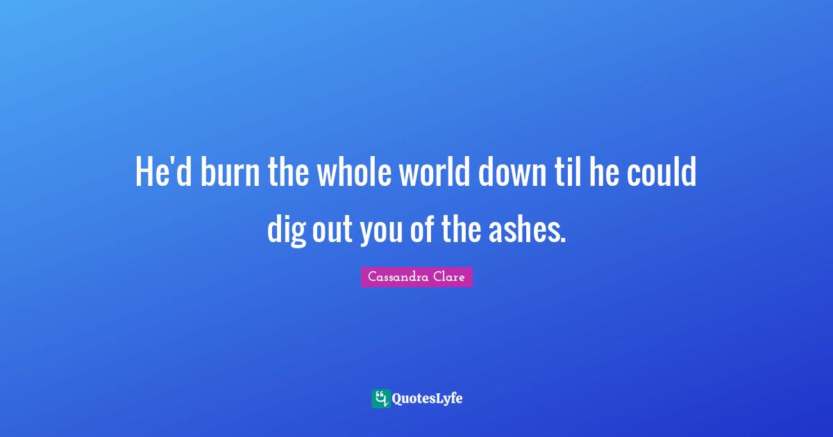 He'd burn the whole world down til he could dig out you of the ashes.