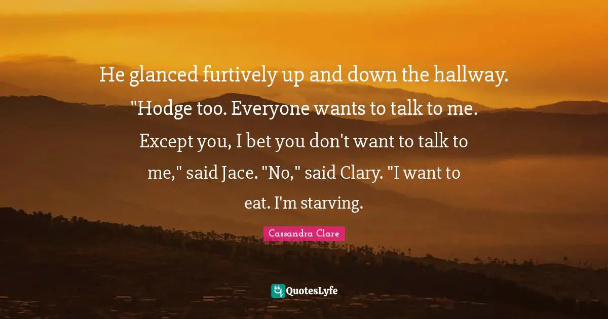 He glanced furtively up and down the hallway. "Hodge too. Everyone wants to talk to me. Except you, I bet you don't want to talk to me," said Jace. "No," said Clary. "I want to eat. I'm starving.