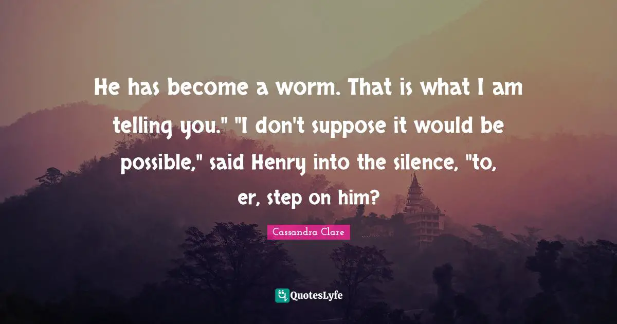 He has become a worm. That is what I am telling you." "I don't suppose it would be possible," said Henry into the silence, "to, er, step on him?