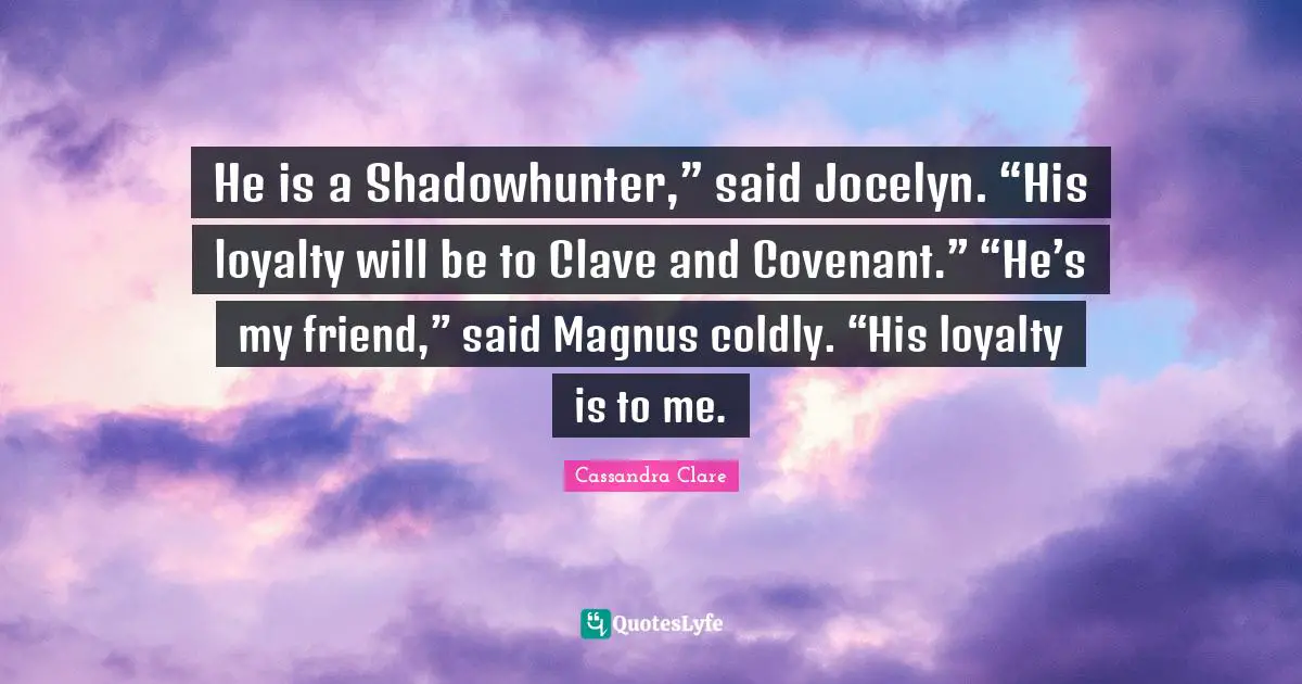 He is a Shadowhunter,” said Jocelyn. “His loyalty will be to Clave and Covenant.” “He’s my friend,” said Magnus coldly. “His loyalty is to me.