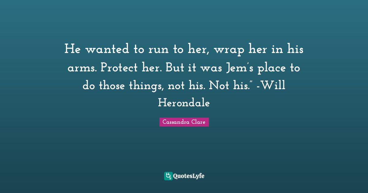 He wanted to run to her, wrap her in his arms. Protect her. But it was Jem’s place to do those things, not his. Not his.” -Will Herondale