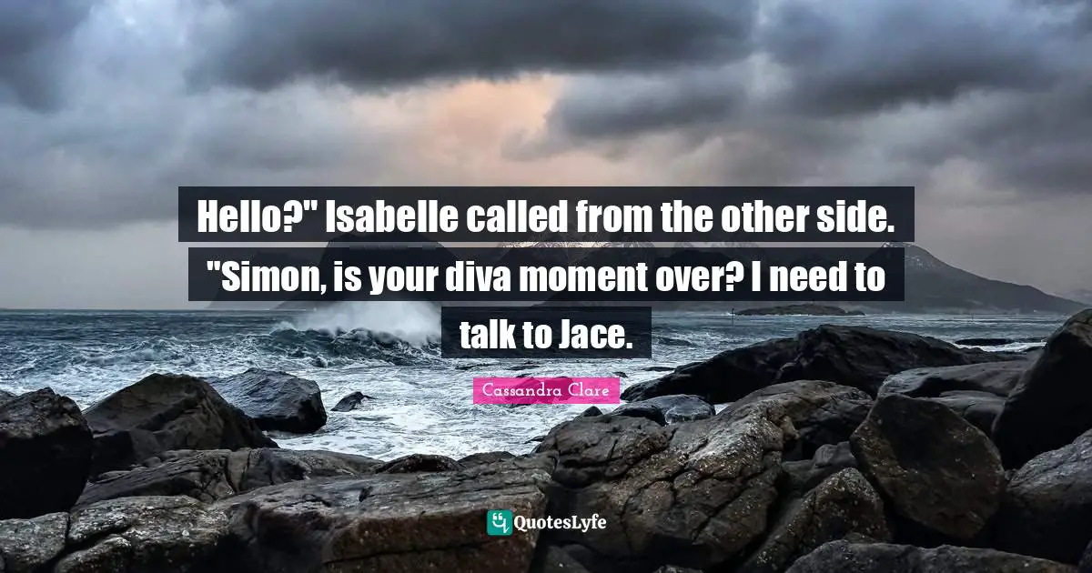 Hello?" Isabelle called from the other side. "Simon, is your diva moment over? I need to talk to Jace.