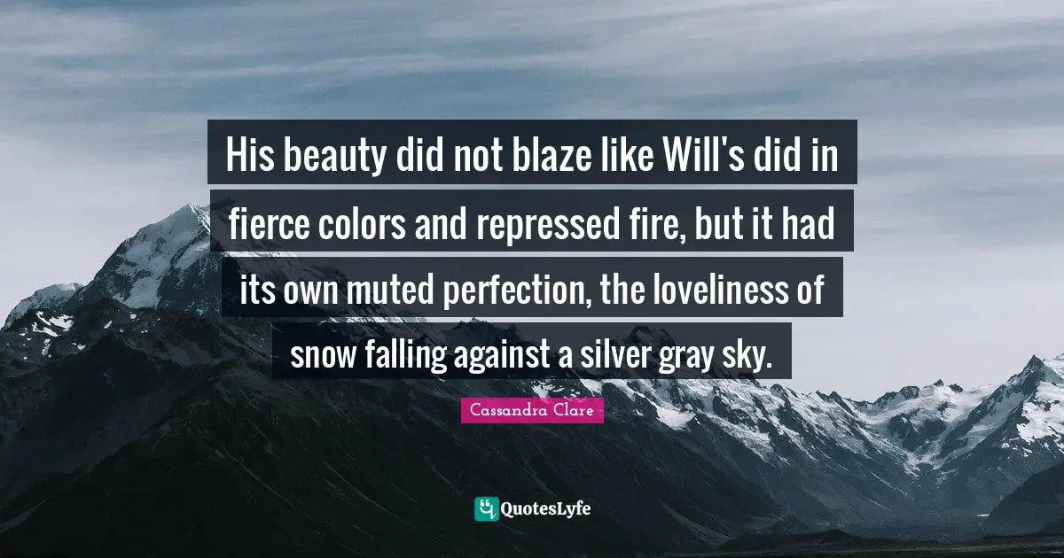 Snow Falling Quotes: "His beauty did not blaze like Will's did in fierce colors and repressed fire, but it had its own muted perfection, the loveliness of snow falling against a silver gray sky."