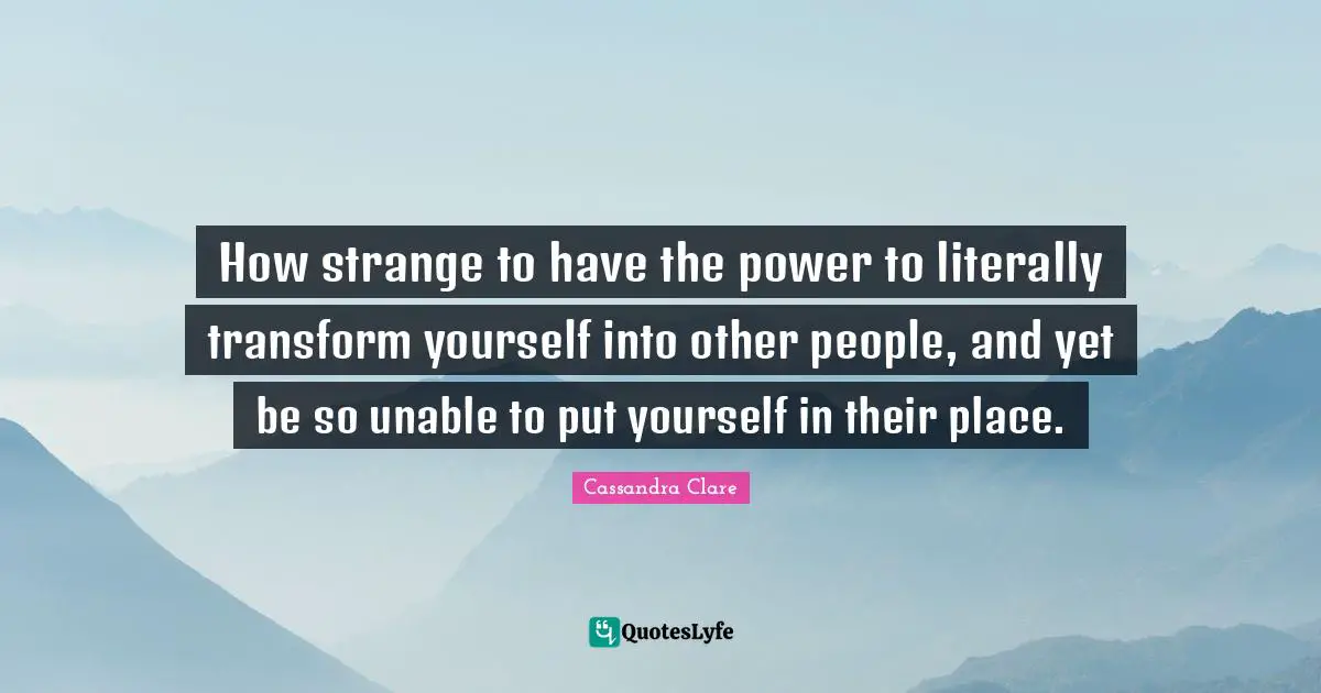 How strange to have the power to literally transform yourself into other people, and yet be so unable to put yourself in their place.