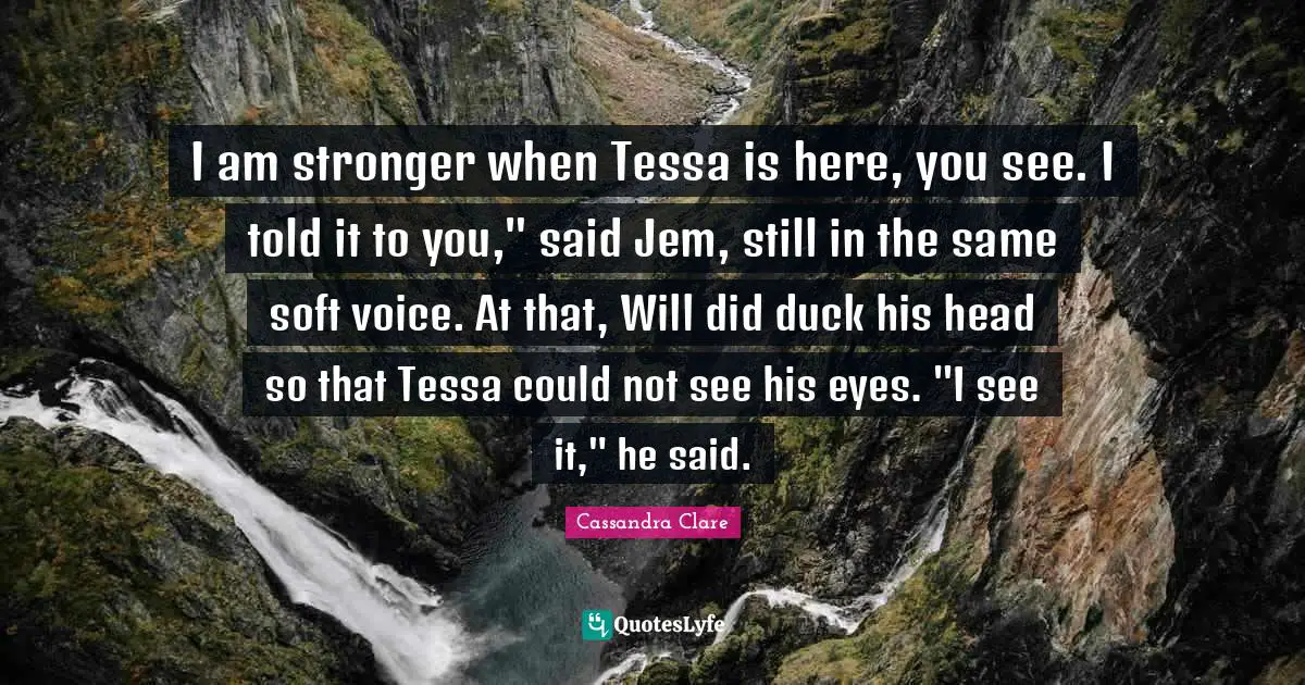 I am stronger when Tessa is here, you see. I told it to you," said Jem, still in the same soft voice. At that, Will did duck his head so that Tessa could not see his eyes. "I see it," he said.