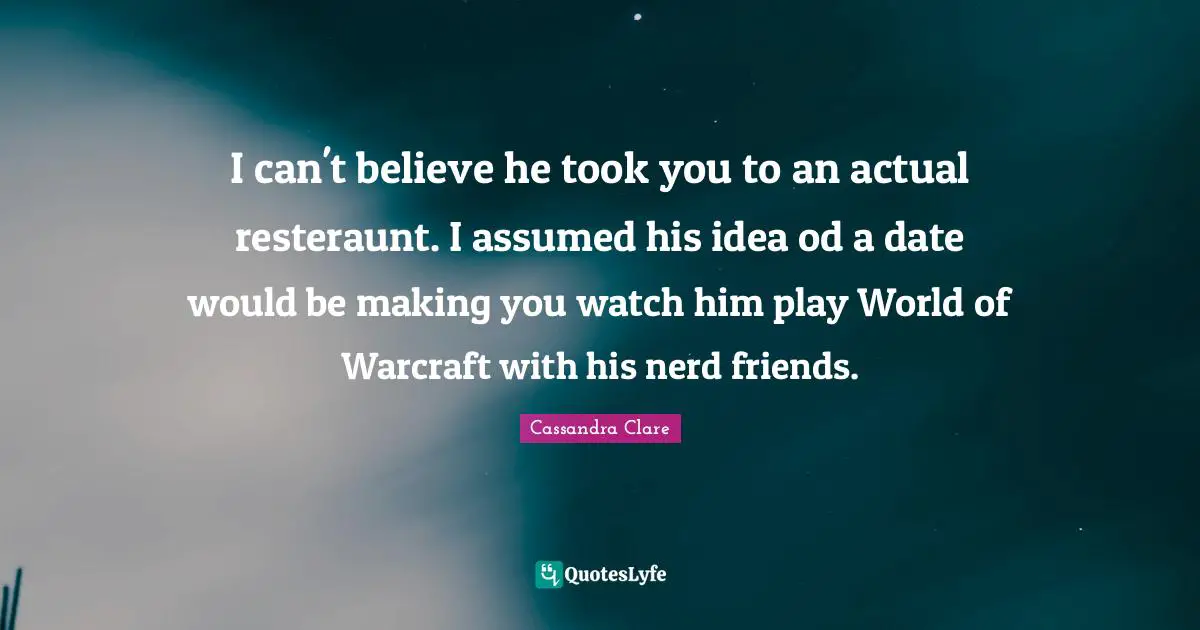 I can't believe he took you to an actual resteraunt. I assumed his idea od a date would be making you watch him play World of Warcraft with his nerd friends.