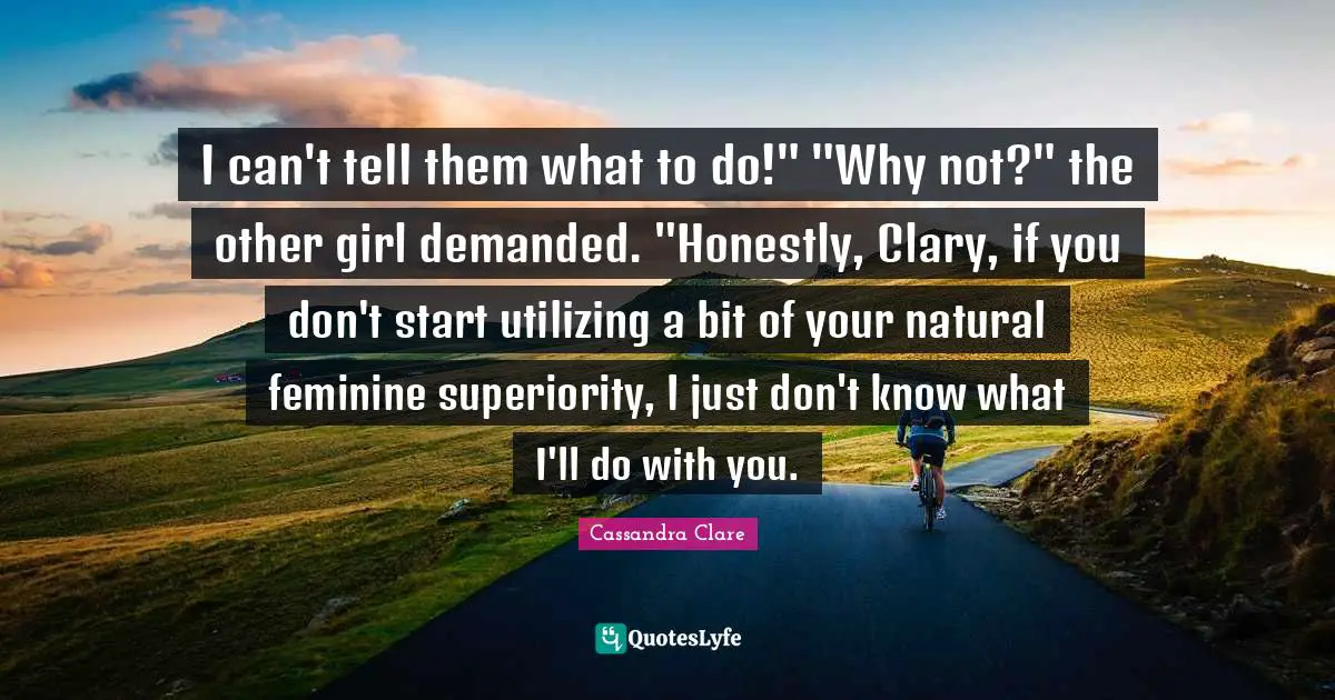 Utilizing Quotes: "I can't tell them what to do!" "Why not?" the other girl demanded. "Honestly, Clary, if you don't start utilizing a bit of your natural feminine superiority, I just don't know what I'll do with you."