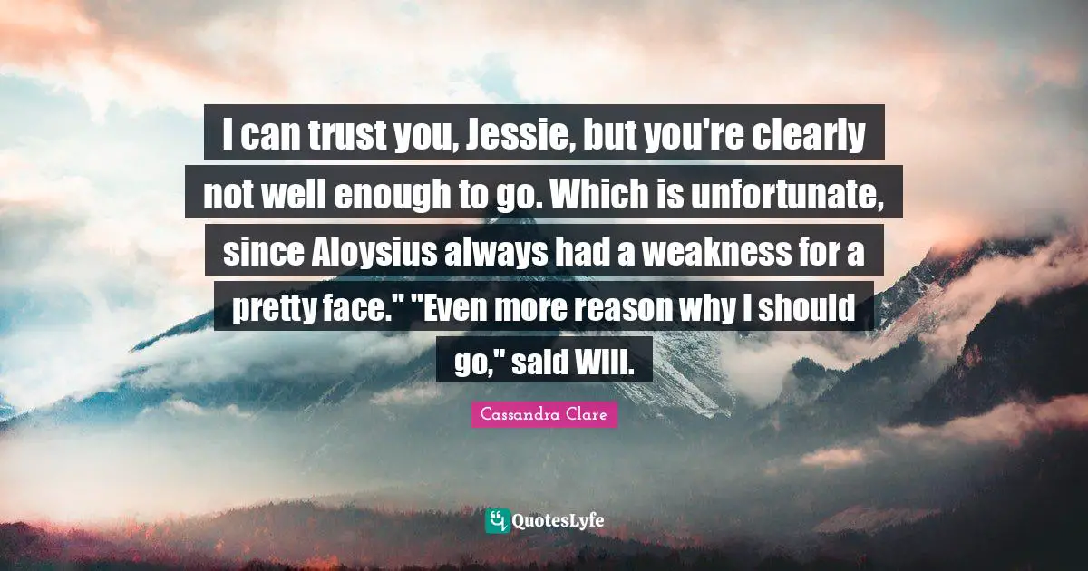 I can trust you, Jessie, but you're clearly not well enough to go. Which is unfortunate, since Aloysius always had a weakness for a pretty face." "Even more reason why I should go," said Will.