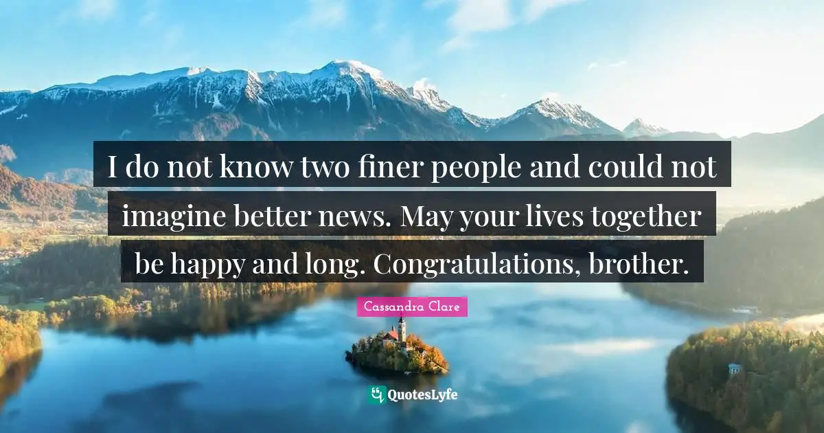 I do not know two finer people and could not imagine better news. May your lives together be happy and long. Congratulations, brother.