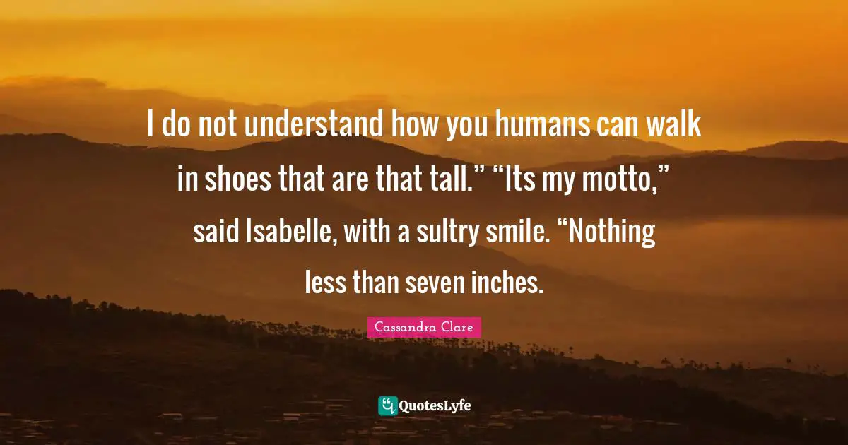 I do not understand how you humans can walk in shoes that are that tall.” “Its my motto,” said Isabelle, with a sultry smile. “Nothing less than seven inches.