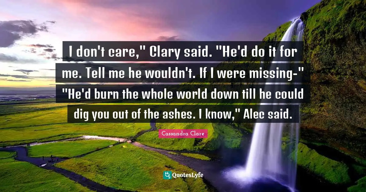 I don't care," Clary said. "He'd do it for me. Tell me he wouldn't. If I were missing-" "He'd burn the whole world down till he could dig you out of the ashes. I know," Alec said.