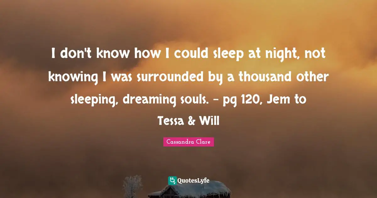 I don't know how I could sleep at night, not knowing I was surrounded by a thousand other sleeping, dreaming souls. - pg 120, Jem to Tessa & Will