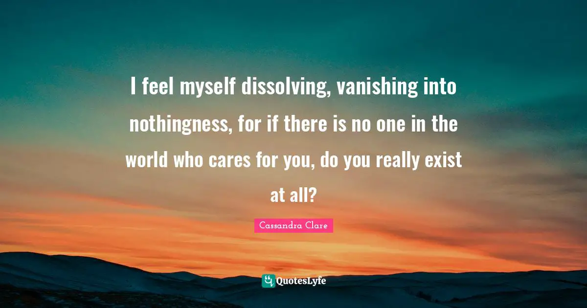 I feel myself dissolving, vanishing into nothingness, for if there is no one in the world who cares for you, do you really exist at all?
