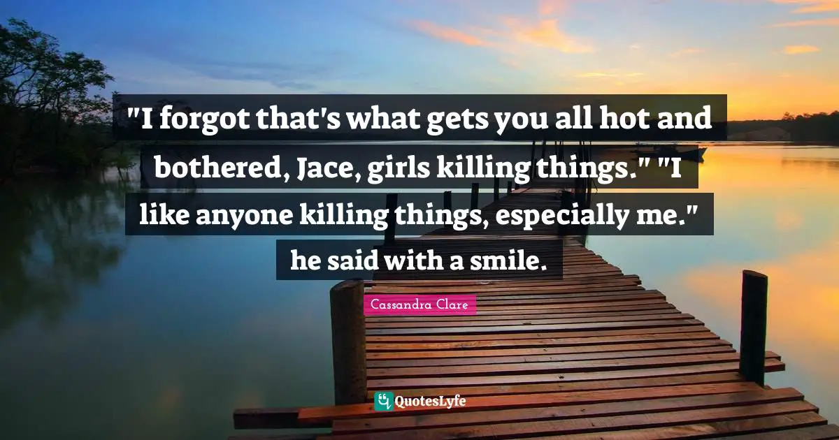 "I forgot that's what gets you all hot and bothered, Jace, girls killing things." "I like anyone killing things, especially me." he said with a smile.