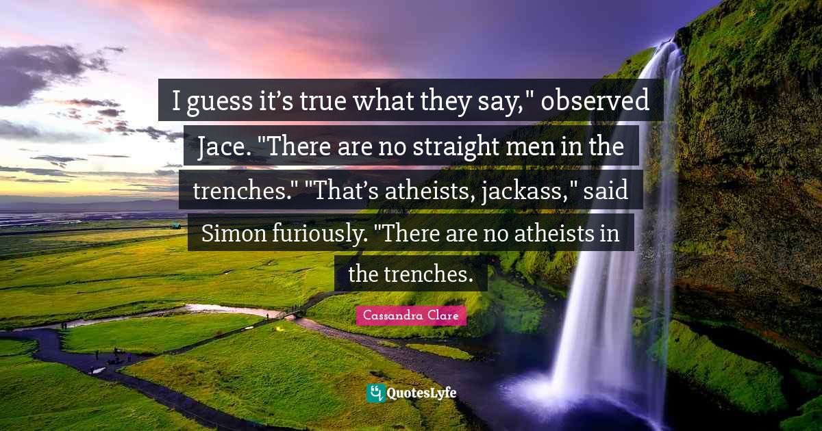 Jace Quotes: "I guess it’s true what they say," observed Jace. "There are no straight men in the trenches." "That’s atheists, jackass," said Simon furiously. "There are no atheists in the trenches."