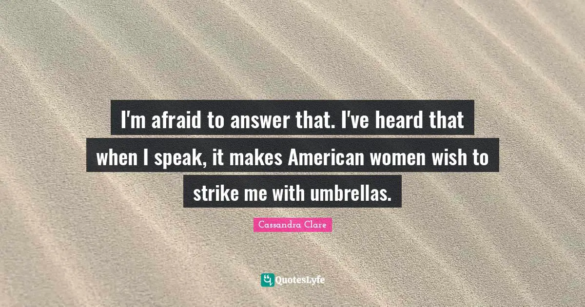 I'm afraid to answer that. I've heard that when I speak, it makes American women wish to strike me with umbrellas.
